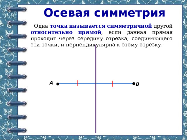 Осевая симметрия Одна точка  называется  симметричной  другой относительно  прямой , если данная прямая проходит через середину отрезка, соединяющего эти точки, и перпендикулярна к этому отрезку. А В 