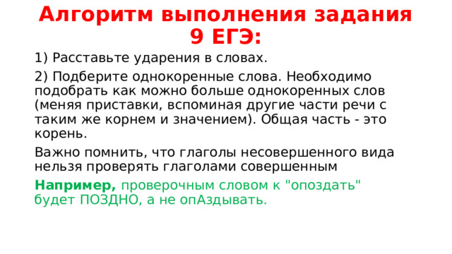 Алгоритм выполнения задания 9 ЕГЭ:   1) Расставьте ударения в словах. 2) Подберите однокоренные слова. Необходимо подобрать как можно больше однокоренных слов (меняя приставки, вспоминая другие части речи с таким же корнем и значением). Общая часть - это корень. Важно помнить, что глаголы несовершенного вида нельзя проверять глаголами совершенным Например,  проверочным словом к 