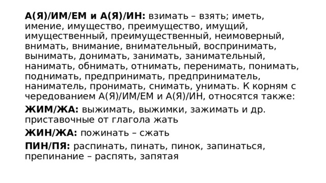 А(Я)/ИМ/ЕМ и А(Я)/ИН:  взимать – взять; иметь, имение, имущество, преимущество, имущий, имущественный, преимущественный, неимоверный, внимать, внимание, внимательный, воспринимать, вынимать, донимать, занимать, занимательный, нанимать, обнимать, отнимать, перенимать, понимать, поднимать, предпринимать, предприниматель, наниматель, пронимать, снимать, унимать. К корням с чередованием А(Я)/ИМ/ЕМ и А(Я)/ИН, относятся также:  ЖИМ/ЖА:  выжимать, выжимки, зажимать и др. приставочные от глагола жать  ЖИН/ЖА:  пожинать – сжать  ПИН/ПЯ:  распинать, пинать, пинок, запинаться, препинание – распять, запятая  