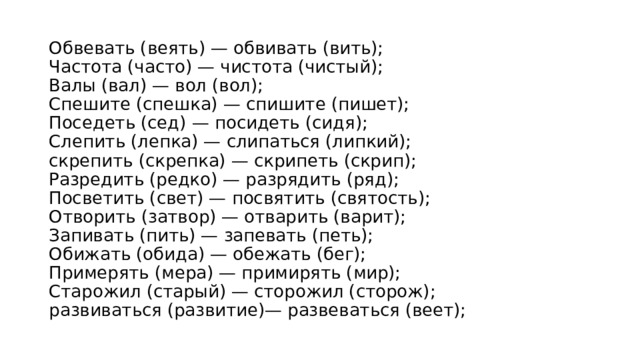 Обвевать (веять) — обвивать (вить);   Частота (часто) — чистота (чистый);   Валы (вал) — вол (вол);   Спешите (спешка) — спишите (пишет);   Поседеть (сед) — посидеть (сидя);   Слепить (лепка) — слипаться (липкий);   скрепить (скрепка) — скрипеть (скрип);   Разредить (редко) — разрядить (ряд);   Посветить (свет) — посвятить (святость);   Отворить (затвор) — отварить (варит);   Запивать (пить) — запевать (петь);   Обижать (обида) — обежать (бег);   Примерять (мера) — примирять (мир);   Старожил (старый) — сторожил (сторож);   развиваться (развитие)— развеваться (веет);  