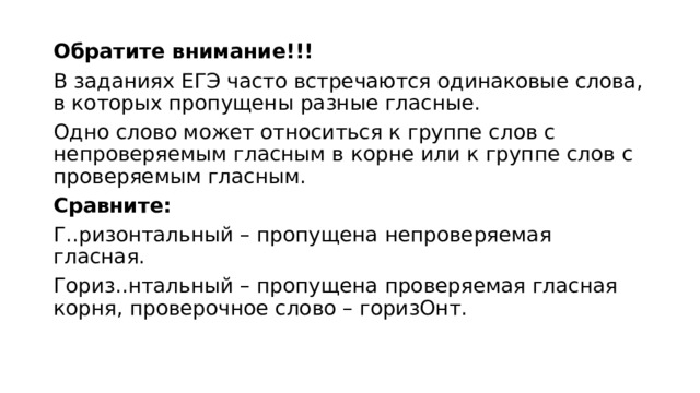 Обратите внимание!!!  В заданиях ЕГЭ часто встречаются одинаковые слова, в которых пропущены разные гласные.  Одно слово может относиться к группе слов с непроверяемым гласным в корне или к группе слов с проверяемым гласным.  Сравните:   Г..ризонтальный – пропущена непроверяемая гласная.  Гориз..нтальный – пропущена проверяемая гласная корня, проверочное слово – горизОнт.  