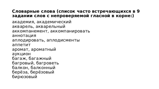 Словарные слова (список часто встречающихся в 9 задании слов с непроверяемой гласной в корне:)  академия, академический  акварель, акварельный  аккомпанемент, аккомпанировать  аннотация  аплодировать, аплодисменты  аппетит  аромат, ароматный  аукцион  багаж, багажный  багровый, багроветь  балкон, балконный  берёза, берёзовый  бирюзовый 