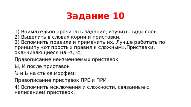 Задание 10 1) Внимательно прочитать задание, изучить ряды слов.  2) Выделить в словах корни и приставки.  3) Вспомнить правила и применить их. Лучше работать по принципу «от простых правил к сложным».Приставки, оканчивающиеся на –з, -с; Правописание неизменяемых приставок Ы, И после приставок  Ъ и Ь на стыке морфем; Правописание приставок ПРЕ и ПРИ 4) Вспомнить исключения и сложности, связанные с написанием приставок. 