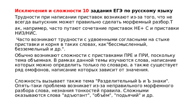 Исключения и сложности 10 задания ЕГЭ по русскому языку Трудности при написании приставок возникают из-за того, что не всегда выпускник может правильно сделать морфемный разбор.Т ак, например, часто путают сочетание приставок НЕ+ С и приставки НИЗ/НИС.  Часто возникают трудности с удвоенными согласными на стыке приставки и корня в таких словах, как