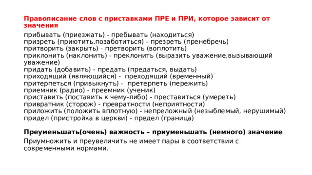 Правописание слов с приставками ПРЕ и ПРИ, которое зависит от значения прибывать (приезжать) - пребывать (находиться)  призреть (приютить,позаботиться) - презреть (пренебречь)  притворить (закрыть) - претворить (воплотить)  приклонить (наклонить) - преклонить (выразить уважение,вызывающий уважение)  придать (добавить) - предать (предаться, выдать)  приходящий (являющийся) -  преходящий (временный)  притерпеться (привыкнуть) -  претерпеть (пережить)  приемник (радио) - преемник (ученик)  приставить (поставить к чему-либо) - преставиться (умереть)  привратник (сторож) - превратности (неприятности)  приложить (положить вплотную) - непреложный (незыблемый, нерушимый)  придел (пристройка в церкви) - предел (граница)   Преуменьшать(очень) важность – приуменьшать (немного) значение Приумножить и преувеличить не имеет пары в соответствии с современными нормами. 