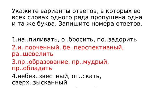 Укажите варианты ответов, в которых во всех словах одного ряда пропущена одна и та же буква. Запишите номера ответов. 1.на..пиливать, о..бросить, по..задорить 2.и..порченный, бе..перспективный, ра..шевелить 3.пр..образование, пр..мудрый, пр..обладать 4.небез..звестный, от..скать, сверх..зысканный 5.раз..ехались, вороб..иный, увеч..е 