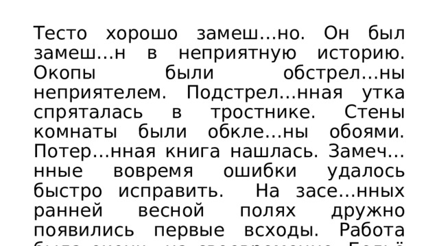 Тесто хорошо замеш…но. Он был замеш…н в неприятную историю. Окопы были обстрел…ны неприятелем. Подстрел…нная утка спряталась в тростнике. Стены комнаты были обкле…ны обоями. Потер…нная книга нашлась. Замеч…нные вовремя ошибки удалось быстро исправить. На засе…нных ранней весной полях дружно появились первые всходы. Работа была оконч…на своевременно. Бельё было высуш…но ветром. Лекция прослуш…на с глубоким вниманием. 