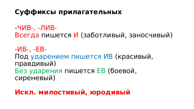 Суффиксы прилагательных   - ЧИВ-, -ЛИВ-   Всегда пишется И (заботливый, заносчивый)    - ИВ-, -ЕВ-    Под ударением пишется ИВ (красивый, правдивый)   Без ударения пишется ЕВ (боевой, сиреневый)    Искл. милостивый, юродивый  