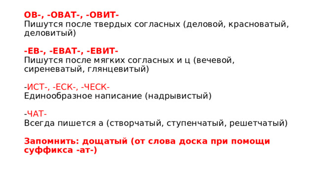 ОВ-, -ОВАТ-, -ОВИТ-   Пишутся после твердых согласных (деловой, красноватый, деловитый)    -ЕВ-, -ЕВАТ-, -ЕВИТ-   Пишутся после мягких согласных и ц (вечевой, сиреневатый, глянцевитый)    - ИСТ-, -ЕСК-, -ЧЕСК-   Единообразное написание (надрывистый)    - ЧАТ-   Всегда пишется а (створчатый, ступенчатый, решетчатый)    Запомнить: дощатый (от слова доска при помощи суффикса -ат-)  