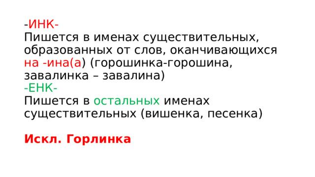 - ИНК-   Пишется в именах существительных, образованных от слов, оканчивающихся на -ина(а ) (горошинка-горошина, завалинка – завалина)   -ЕНК-    Пишется в остальных именах существительных (вишенка, песенка)    Искл. Горлинка  