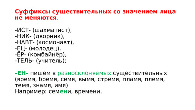 Суффиксы существительных со значением лица не меняются .    -ИСТ- (шахматист),   -НИК- (дворник),   -НАВТ- (космонавт),   -ЕЦ- (молодец),   -ЁР- (комбайнёр),   -ТЕЛЬ- (учитель);    -ЕН-  пишем в разносклоняемых существительных (время, бремя, семя, вымя, стремя, пламя, племя, темя, знамя, имя)   Например: сем ен и, времени.  