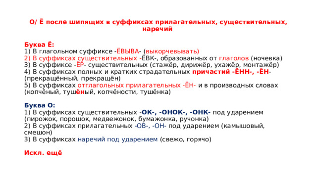 О/ Ё после шипящих в суффиксах прилагательных, существительных, наречий   Буква Ё:    1) В глагольном суффиксе - ЁВЫВА - ( выкорчевывать)   2) В суффиксах существительных - ЁВК-, образованных от глаголов (ночевка)   3) В суффиксе - ЁР - существительных (стажёр, дирижёр, ухажёр, монтажёр)   4) В суффиксах полных и кратких страдательных причастий -ЁНН-, -ЁН - (прекращённый, прекращён)   5) В суффиксах отглагольных прилагательных -ЁН-  и в производных словах (копчёный, туш ён ый, копчёности, тушёнка)    Буква О:   1) В суффиксах существительных - ОК-, -ОНОК-, -ОНК-  под ударением (пирожок, порошок, медвежонок, бумажонка, ручонка)   2) В суффиксах прилагательных  -ОВ-, -ОН-  под ударением (камышовый, смешон)   3) В суффиксах наречий под ударением (свежо, горячо)    Искл. ещё  