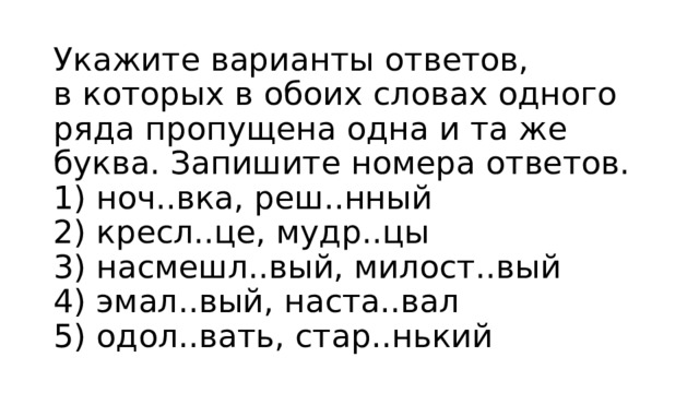 Укажите варианты ответов, в которых в обоих словах одного ряда пропущена одна и та же буква. Запишите номера ответов.  1) ноч..вка, реш..нный  2) кресл..це, мудр..цы  3) насмешл..вый, милост..вый  4) эмал..вый, наста..вал  5) одол..вать, стар..нький 