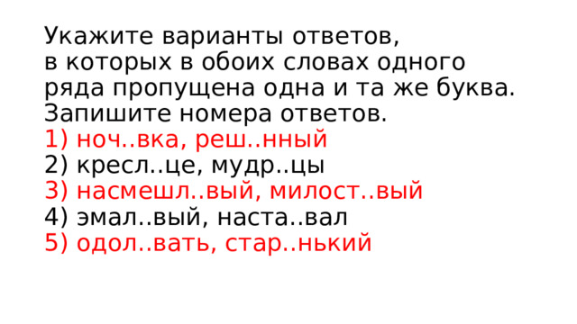 Укажите варианты ответов, в которых в обоих словах одного ряда пропущена одна и та же буква. Запишите номера ответов.  1) ноч..вка, реш..нный  2) кресл..це, мудр..цы  3) насмешл..вый, милост..вый  4) эмал..вый, наста..вал  5) одол..вать, стар..нький 