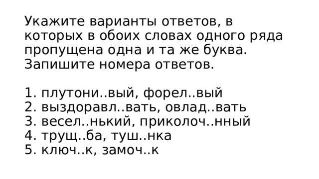 Укажите варианты ответов, в которых в обоих словах одного ряда пропущена одна и та же буква. Запишите номера ответов.    1. плутони..вый, форел..вый   2. выздоравл..вать, овлад..вать   3. весел..нький, приколоч..нный   4. трущ..ба, туш..нка   5. ключ..к, замоч..к  