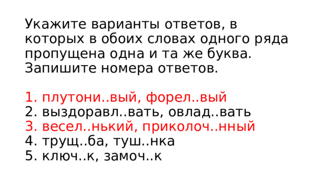 Укажите варианты ответов, в которых в обоих словах одного ряда пропущена одна и та же буква. Запишите номера ответов.    1. плутони..вый, форел..вый   2. выздоравл..вать, овлад..вать   3. весел..нький, приколоч..нный   4. трущ..ба, туш..нка   5. ключ..к, замоч..к  