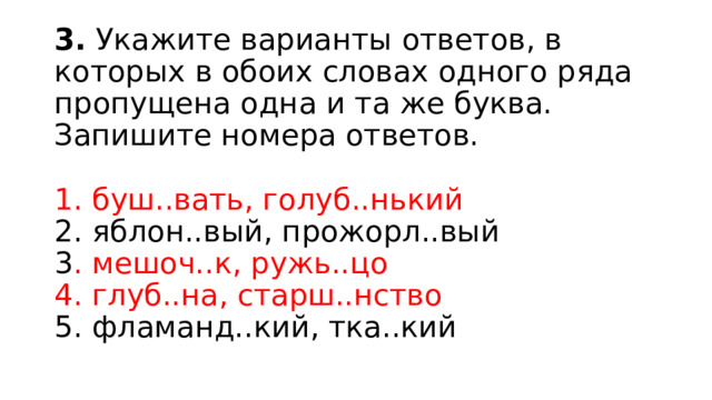 3.  Укажите варианты ответов, в которых в обоих словах одного ряда пропущена одна и та же буква. Запишите номера ответов.    1. буш..вать, голуб..нький   2. яблон..вый, прожорл..вый   3 . мешоч..к, ружь..цо   4. глуб..на, старш..нство    5. фламанд..кий, тка..кий  