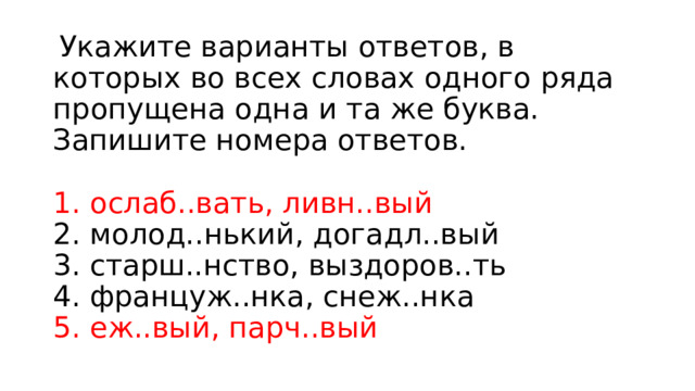   Укажите варианты ответов, в которых во всех словах одного ряда пропущена одна и та же буква. Запишите номера ответов.    1. ослаб..вать, ливн..вый   2. молод..нький, догадл..вый   3. старш..нство, выздоров..ть   4. француж..нка, снеж..нка   5. еж..вый, парч..вый   