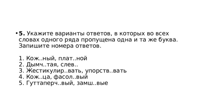 5.  Укажите варианты ответов, в которых во всех словах одного ряда пропущена одна и та же буква. Запишите номера ответов.    1. Кож..ный, плат..ной   2. Дымч..тая, слев..   3. Жестикулир..вать, упорств..вать   4. Кож..ца, фасол..вый   5. Гуттаперч..вый, замш..вые  