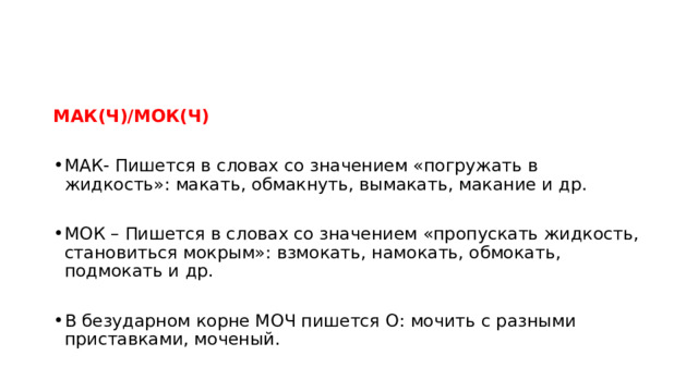 МАК(Ч)/МОК(Ч) МАК- Пишется в словах со значением «погружать в жидкость»: макать, обмакнуть, вымакать, макание и др. МОК – Пишется в словах со значением «пропускать жидкость, становиться мокрым»: взмокать, намокать, обмокать, подмокать и др. В безударном корне МОЧ пишется О: мочить с разными приставками, моченый. 