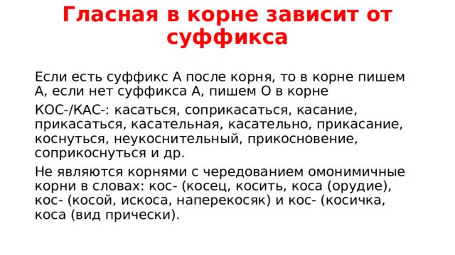 Гласная в корне зависит от суффикса   Если есть суффикс А после корня, то в корне пишем А, если нет суффикса А, пишем О в корне КОС-/КАС-: касаться, соприкасаться, касание, прикасаться, касательная, касательно, прикасание, коснуться, неукоснительный, прикосновение, соприкоснуться и др. Не являются корнями с чередованием омонимичные корни в словах: кос- (косец, косить, коса (орудие), кос- (косой, искоса, наперекосяк) и кос- (косичка, коса (вид прически). 