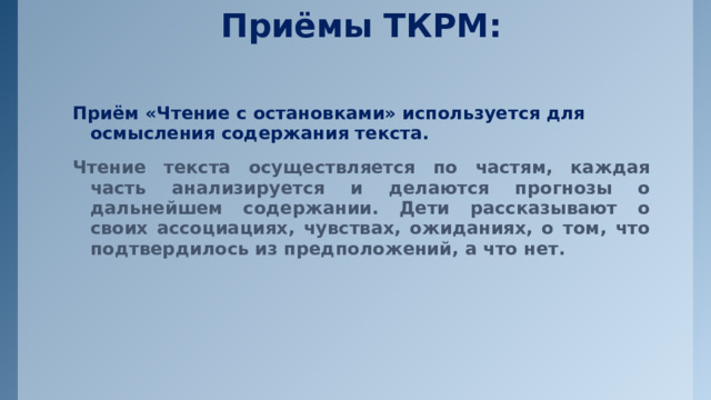 Приёмы ТКРМ:   Приём «Чтение с остановками» используется для осмысления содержания текста. Чтение текста осуществляется по частям, каждая часть анализируется и делаются прогнозы о дальнейшем содержании. Дети рассказывают о своих ассоциациях, чувствах, ожиданиях, о том, что подтвердилось из предположений, а что нет. 