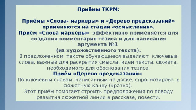 Приёмы ТКРМ:  Приёмы «Слова- маркеры» и «Дерево предсказаний» применяются на стадии «осмысления». Приём «Слова маркеры» эффективно применяется для создания комментария тезиса и для написания аргумента №1 (из художественного текста). В предложенном тексте обучающиеся выделяют ключевые слова, важные для раскрытия смысла, идеи текста, сюжета, необходимого для обоснования тезиса. Приём «Дерево предсказаний» По ключевым словам, написанным на доске, спрогнозировать сюжетную канву (кратко). Этот приём помогает строить предположения по поводу развития сюжетной линии в рассказе, повести. 