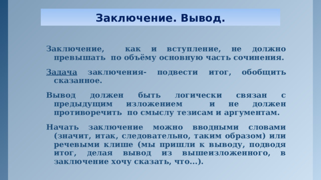 Заключение. Вывод. Заключение, как и вступление, не должно превышать по объёму основную часть сочинения. Задача заключения- подвести итог, обобщить сказанное. Вывод должен быть логически связан с предыдущим изложением и не должен противоречить по смыслу тезисам и аргументам. Начать заключение можно вводными словами (значит, итак, следовательно, таким образом) или речевыми клише (мы пришли к выводу, подводя итог, делая вывод из вышеизложенного, в заключение хочу сказать, что...). 