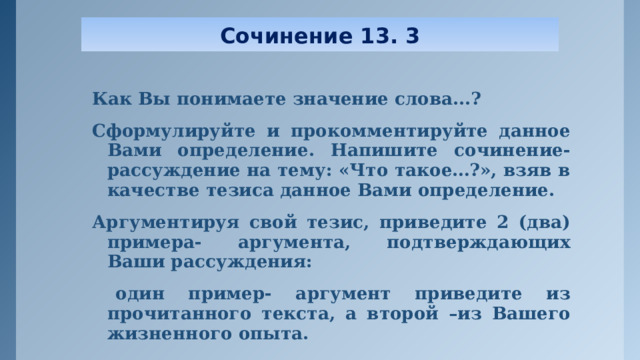 Сочинение 13. 3 Как Вы понимаете значение слова...? Сформулируйте и прокомментируйте данное Вами определение. Напишите сочинение- рассуждение на тему: «Что такое…?», взяв в качестве тезиса данное Вами определение. Аргументируя свой тезис, приведите 2 (два) примера- аргумента, подтверждающих Ваши рассуждения:  один пример- аргумент приведите из прочитанного текста, а второй –из Вашего жизненного опыта.  