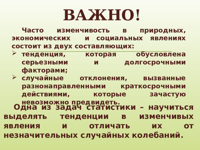 ВАЖНО!  Часто изменчивость в природных, экономических и социальных явлениях состоит из двух составляющих: тенденция, которая обусловлена серьезными и долгосрочными факторами; случайные отклонения, вызванные разнонаправленными краткосрочными действиями, которые зачастую невозможно предвидеть.  Одна из задач статистики – научиться выделять тенденции в изменчивых явления и отличать их от незначительных случайных колебаний.  