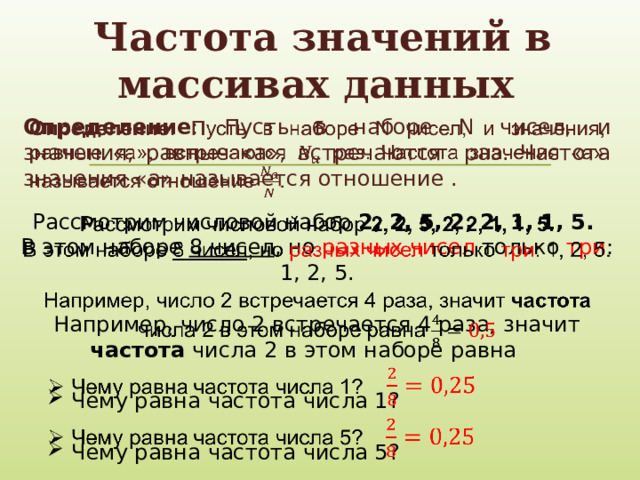 Частота значений в массивах данных Определение : Пусть в наборе N чисел, и значения, равные «a», встречаются раз. Частота значения «а» называется отношение .   Рассмотрим числовой набор 2, 2, 5, 2, 2, 1, 1, 5.   В этом наборе 8 чисел , но разных чисел только три : 1, 2, 5. Например, число 2 встречается 4 раза, значит частота числа 2 в этом наборе равна Чему равна частота числа 1? Чему равна частота числа 1? Чему равна частота числа 5? Чему равна частота числа 5?     