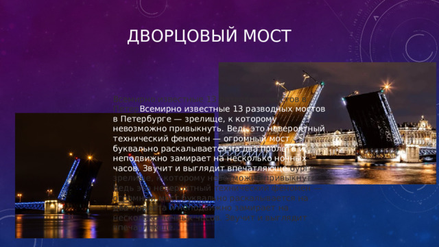 Дворцовый мост Всемирно известные 13 разводных мостов в Петер Всемирно известные 13 разводных мостов в Петербурге — зрелище, к которому невозможно привыкнуть. Ведь это невероятный технический феномен — огромный мост буквально раскалывается на два пролета и неподвижно замирает на несколько ночных часов. Звучит и выглядит впечатляюще. бурге — зрелище, к которому невозможно привыкнуть. Ведь это невероятный технический феномен — огромный мост буквально раскалывается на два пролета и неподвижно замирает на несколько ночных часов. Звучит и выглядит впечатляюще. 