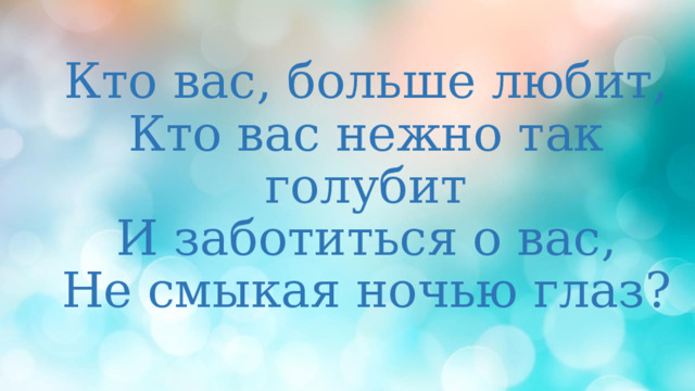 Кто вас, больше любит,  Кто вас нежно так голубит  И заботиться о вас,  Не смыкая ночью глаз?   