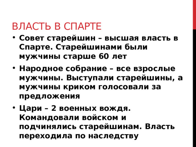 Власть в Спарте Совет старейшин – высшая власть в Спарте. Старейшинами были мужчины старше 60 лет Народное собрание – все взрослые мужчины. Выступали старейшины, а мужчины криком голосовали за предложения Цари – 2 военных вождя. Командовали войском и подчинялись старейшинам. Власть переходила по наследству 