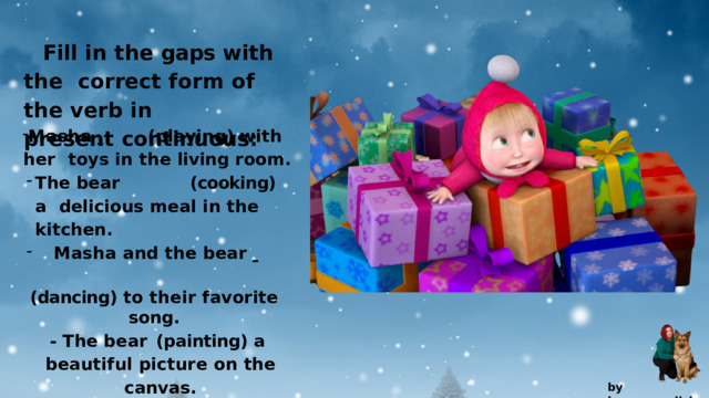 Fill in the gaps with the  correct  form  of  the  verb  in  present  continuous: M a s h a    ( p l a y i n g )  w i t h  h e r toys  in  the  living  room. The  bear  (cooking) a  delicious  meal  in  the  kitchen. The  bear  (cooking) a  delicious  meal  in  the  kitchen. Masha  and  the  bear    Masha  and  the  bear    (dancing)  to  their  favorite  song. -  The  bear  (painting) a beautiful  picture  on  the  canvas. -  M a s h a    ( s i n g i n g )  a  h a pp y tune  while  skipping  around. by  kvpan.english 