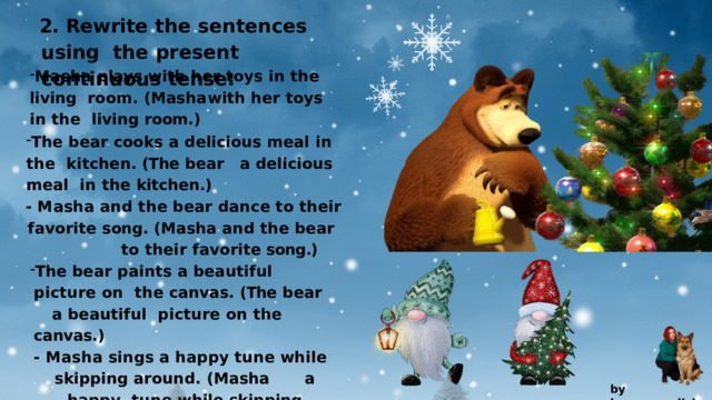 2.  Rewrite  the  sentences  using the  present  continuous  tense: Masha  plays  with  her  toys  in  the  living  room.  (Masha  with  her  toys  in  the  living  room.) The bear cooks a delicious meal in the  kitchen. (The  bear  a  delicious  meal  in  the  kitchen.) -  M a s h a  a n d  th e  b e a r  d a n c e  t o  th e i r favorite  song.  (Masha  and  the  bear       to  their  favorite song.) The  bear  paints  a  beautiful  picture  on  the  canvas.  (The  bear  a  beautiful  picture  on  the  canvas.) -  M a s h a  s i n g s  a  h a pp y  tun e  w h il e skipping  around.  (Masha  a  happy  tune  while  skipping  around.) by  kvpan.english 