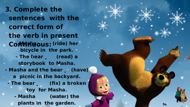 3.  Complete  the  sentences with  the  correct  form  of  the  verb  in  present  Continuous: -  M a s h a    ( r id e )  h e r  b i c y c l e  i n the  park. -  T h e  b e a r    ( r e a d )  a  s t o r y b oo k to  Masha. -  M a s h a  a n d  t h e  b e a r    ( h a v e )  a picnic  in  the  backyard. -  T h e  b e a r    ( f i x )  a  b r o k e n  t o y for  Masha. -  Masha  (water)  the  plants  in  the  garden. by  kvpan.english 