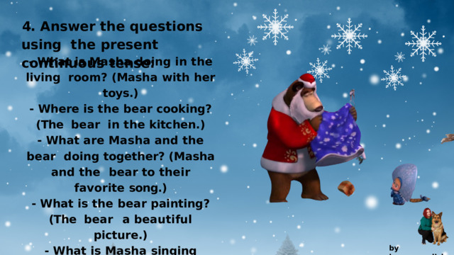 4.  Answer  the  questions  using the  present  continuous  tense: -  What  is  Masha  doing  in  the  living room?  (Masha  with  her  toys.) -  Where  is  the  bear  cooking?  (The bear  in  the  kitchen.) -  What  are  Masha  and  the  bear doing together? (Masha and the  bear  to  their  favorite  song.) -  What  is  the  bear  painting?  (The bear  a  beautiful  picture.) -  What  is  Masha  singing  while skipping  around?  (Masha    a happy  tune.) by  kvpan.english 