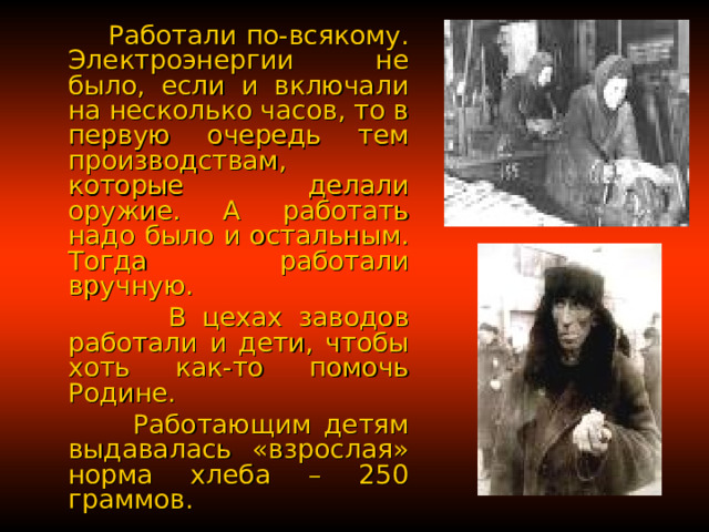  Работали по-всякому. Электроэнергии не было, если и включали на несколько часов, то в первую очередь тем производствам, которые делали оружие. А работать надо было и остальным. Тогда работали вручную.  В цехах заводов работали и дети, чтобы хоть как-то помочь Родине.  Работающим детям выдавалась «взрослая» норма хлеба – 250 граммов. 