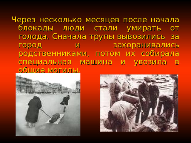 Через несколько месяцев после начала блокады люди стали умирать от голода. Сначала трупы вывозились за город и захоранивались родственниками, потом их собирала специальная машина и увозила в общие могилы. 