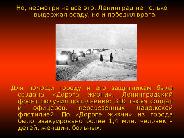 Но, несмотря на всё это, Ленинград не только выдержал осаду, но и победил врага. Для помощи городу и его защитникам была создана «Дорога жизни». Ленинградский фронт получил пополнение: 310 тысяч солдат и офицеров, перевезённых Ладожской флотилией. По «Дороге жизни» из города было эвакуировано более 1,4 млн. человек – детей, женщин, больных. 