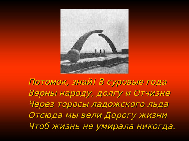 Потомок, знай! В суровые года Верны народу, долгу и Отчизне Через торосы ладожского льда Отсюда мы вели Дорогу жизни Чтоб жизнь не умирала никогда. 