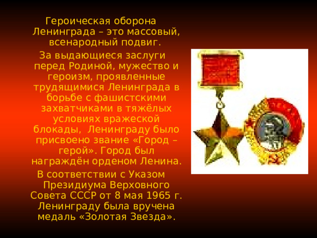 Героическая оборона Ленинграда – это массовый, всенародный подвиг.  За выдающиеся заслуги перед Родиной, мужество и героизм, проявленные трудящимися Ленинграда в борьбе с фашистскими захватчиками в тяжёлых условиях вражеской блокады, Ленинграду было присвоено звание «Город – герой». Город был награждён орденом Ленина. В соответствии с Указом Президиума Верховного Совета СССР от 8 мая 1965 г. Ленинграду была вручена медаль «Золотая Звезда». 