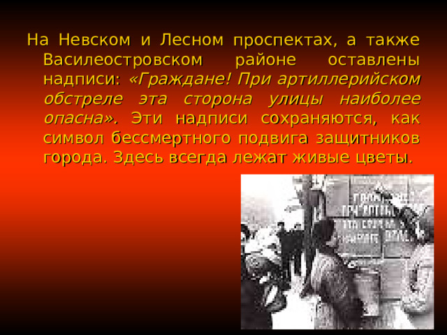 На Невском и Лесном проспектах, а также Василеостровском районе оставлены надписи: «Граждане! При артиллерийском обстреле эта сторона улицы наиболее опасна». Эти надписи сохраняются, как символ бессмертного подвига защитников города. Здесь всегда лежат живые цветы. 