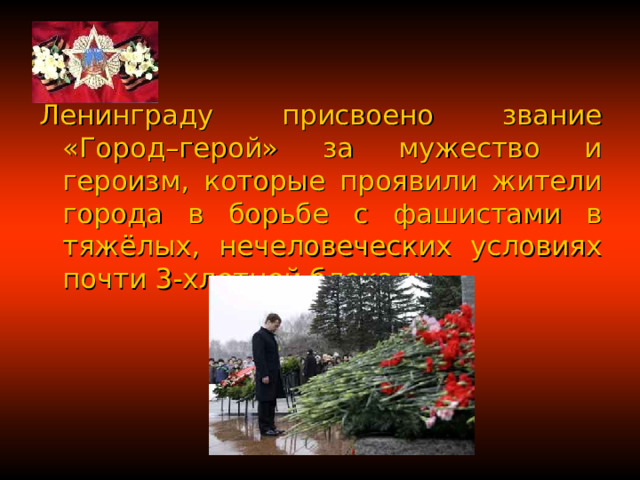 Ленинграду присвоено звание «Город–герой» за мужество и героизм, которые проявили жители города в борьбе с фашистами в тяжёлых, нечеловеческих условиях почти 3-хлетней блокады. 