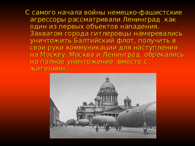 С самого начала войны немецко-фашистские агрессоры рассматривали Ленинград как один из первых объектов нападения. Захватом города гитлеровцы намеревались уничтожить Балтийский флот, получить в свои руки коммуникации для наступления на Москву. Москва и Ленинград обрекались на полное уничтожение  вместе с жителями. С самого начала войны немецко-фашистские агрессоры рассматривали Ленинград как один из первых объектов нападения. Захватом города гитлеровцы намеревались уничтожить Балтийский флот, получить в свои руки коммуникации для наступления на Москву. Москва и Ленинград обрекались на полное уничтожение  вместе с жителями.  С самого начала войны немецко-фашистские агрессоры рассматривали Ленинград как один из первых объектов нападения. Захватом города гитлеровцы намеревались уничтожить Балтийский флот, получить в свои руки коммуникации для наступления на Москву. Москва и Ленинград обрекались на полное уничтожение  вместе с жителями.  