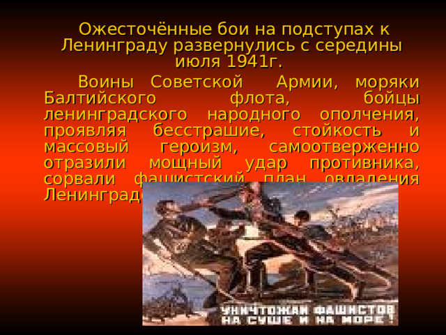  Ожесточённые бои на подступах к Ленинграду развернулись с середины июля 1941г.  Воины Советской Армии, моряки Балтийского флота, бойцы ленинградского народного ополчения, проявляя бесстрашие, стойкость и массовый героизм, самоотверженно отразили мощный удар противника, сорвали фашистский план овладения Ленинградом штурмом. 