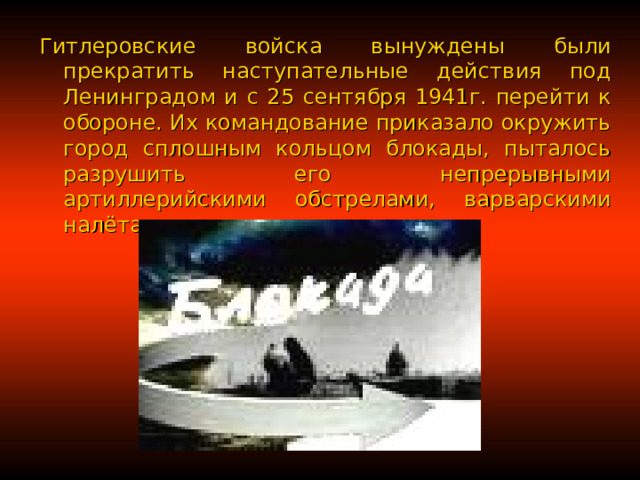 Гитлеровские войска вынуждены были прекратить наступательные действия под Ленинградом и с 25 сентября 1941г. перейти к обороне. Их командование приказало окружить город сплошным кольцом блокады, пыталось разрушить его непрерывными артиллерийскими обстрелами, варварскими налётами авиации. 