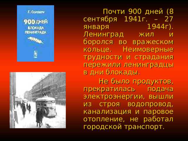  Почти 900 дней (8 сентября 1941г. – 27 января 1944г). Ленинград жил и боролся во вражеском кольце.  Неимоверные трудности и страдания пережили ленинградцы в дни блокады.   Не было продуктов, прекратилась подача электроэнергии, вышли из строя водопровод, канализация и паровое отопление, не работал городской транспорт. 