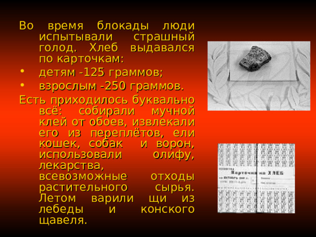 Во время блокады люди испытывали страшный голод. Хлеб выдавался по карточкам: детям -125 граммов; взрослым -250 граммов. Есть приходилось буквально всё: собирали мучной клей от обоев, извлекали его из переплётов, ели кошек, собак и ворон, использовали олифу, лекарства, всевозможные отходы растительного сырья. Летом варили щи из лебеды и конского щавеля. 